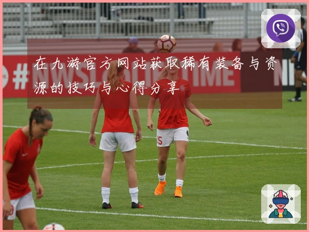 在九游官方网站获取稀有装备与资源的技巧与心得分享