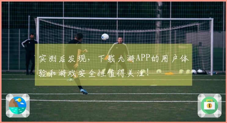 实测后发现，下载九游APP的用户体验和游戏安全性值得关注！
