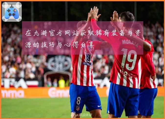 在九游官方网站获取稀有装备与资源的技巧与心得分享